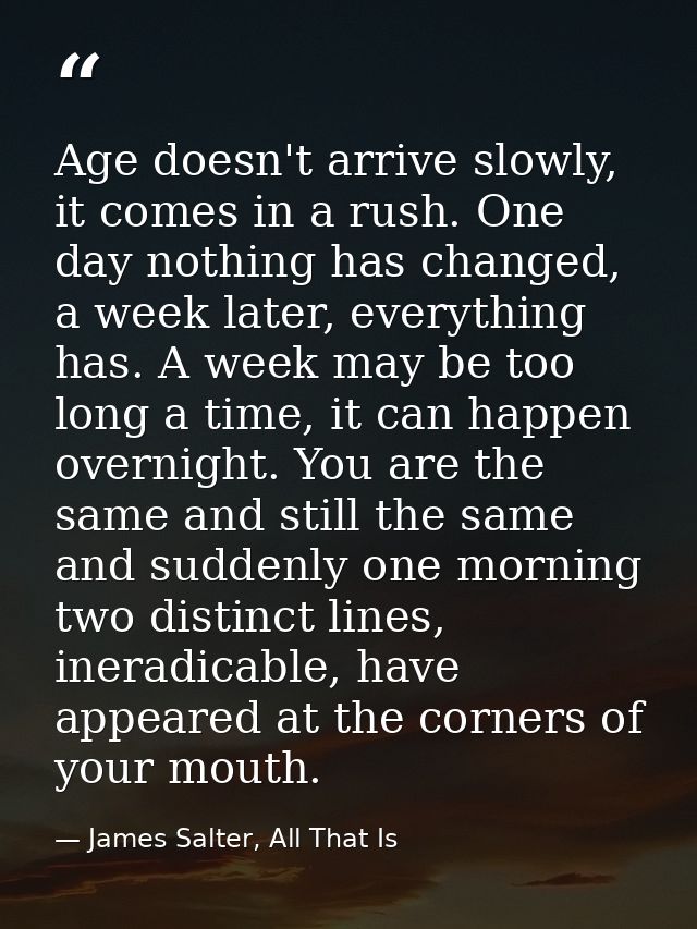 Age doesn't arrive slowly, it comes in a rush. One day nothing has changed, a week later, everything has. A week may be  — James Salter, All That Is