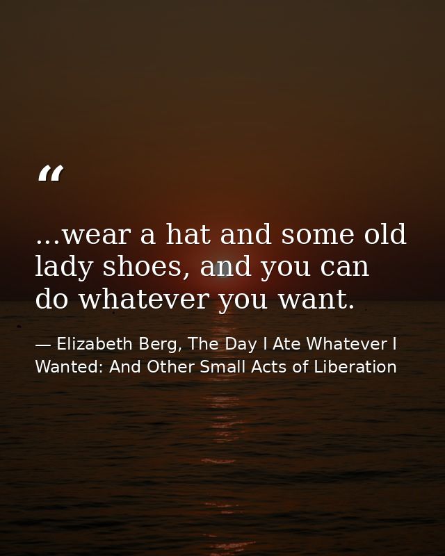 ...wear a hat and some old lady shoes, and you can do whatever you want. — Elizabeth Berg, The Day I Ate Whatever I Wanted: And Other Small Acts of Liberation