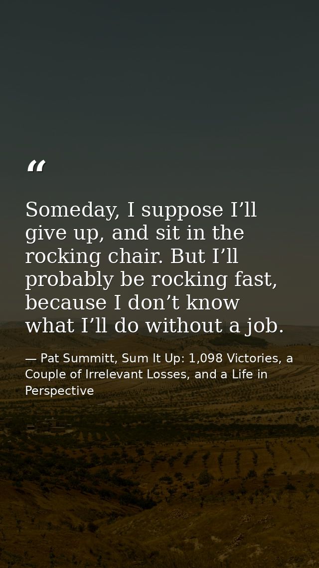 Someday, I suppose I’ll give up, and sit in the rocking chair. But I’ll probably be rocking fast, because I don’t know w — Pat Summitt, Sum It Up: 1,098 Victories, a Couple of Irrelevant Losses, and a Life in Perspective