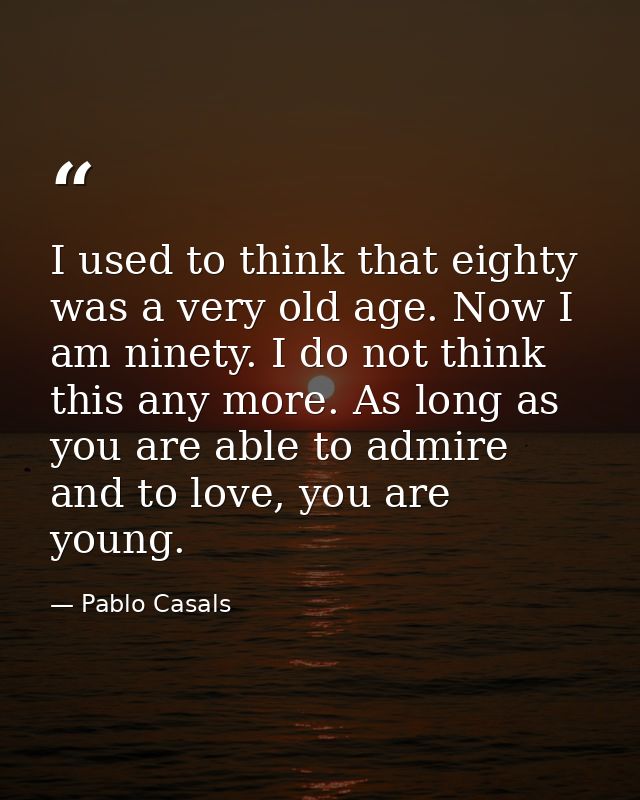 I used to think that eighty was a very old age. Now I am ninety. I do not think this any more. As long as you are able t — Pablo Casals