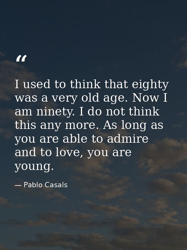 I used to think that eighty was a very old age. Now I am ninety. I do not think this any more. As long as you are able t — Pablo Casals