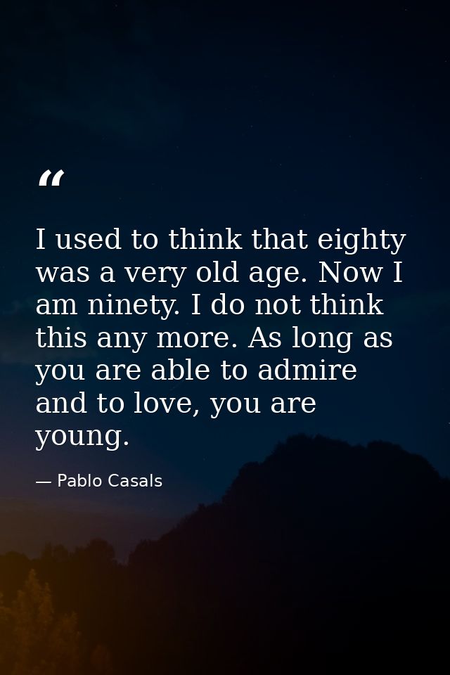 I used to think that eighty was a very old age. Now I am ninety. I do not think this any more. As long as you are able t — Pablo Casals