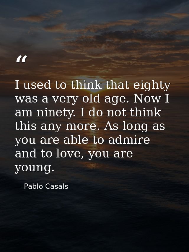 I used to think that eighty was a very old age. Now I am ninety. I do not think this any more. As long as you are able t — Pablo Casals