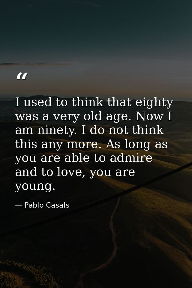 I used to think that eighty was a very old age. Now I am ninety. I do not think this any more. As long as you are able t — Pablo Casals
