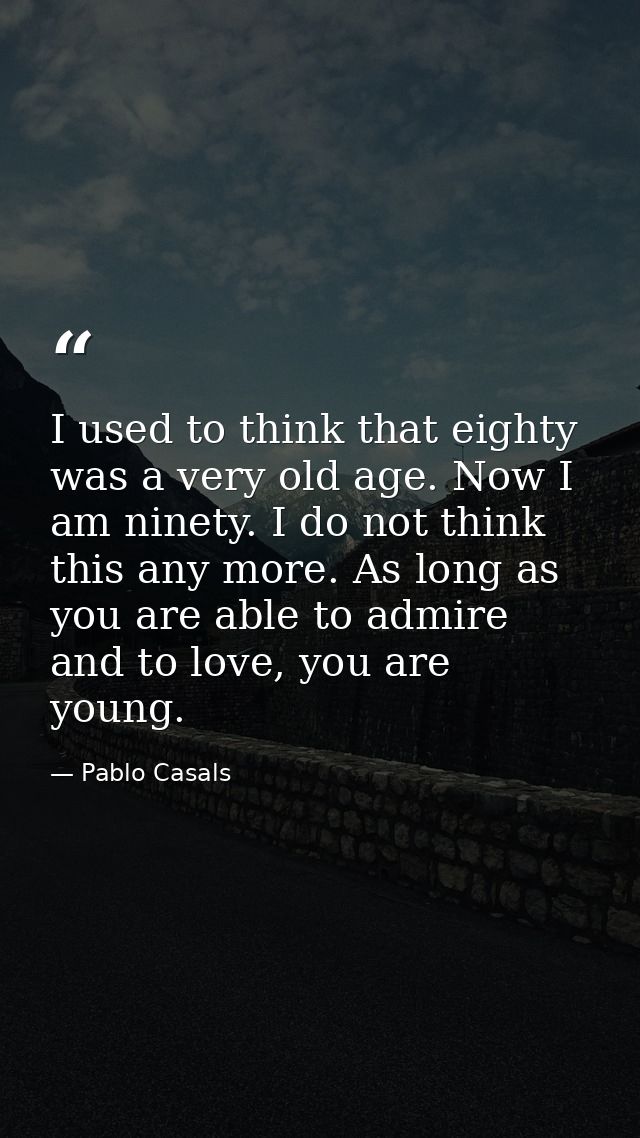 I used to think that eighty was a very old age. Now I am ninety. I do not think this any more. As long as you are able t — Pablo Casals