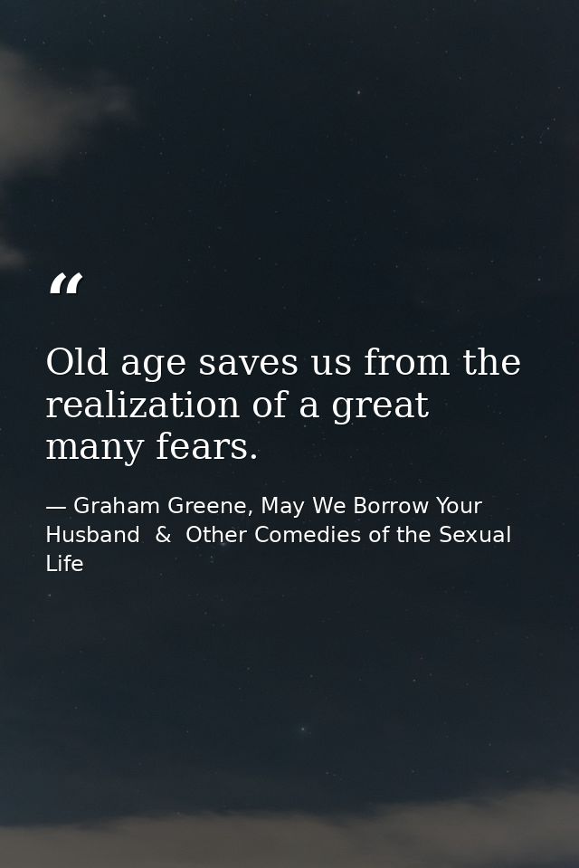 Old age saves us from the realization of a great many fears. — Graham Greene, May We Borrow Your Husband  &  Other Comedies of the Sexual Life