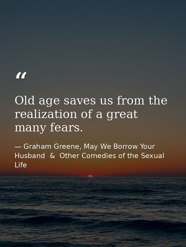 Old age saves us from the realization of a great many fears. — Graham Greene, May We Borrow Your Husband  &  Other Comedies of the Sexual Life