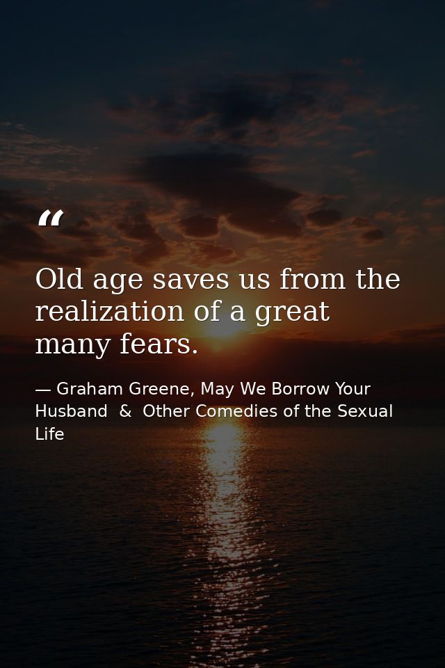 Old age saves us from the realization of a great many fears. — Graham Greene, May We Borrow Your Husband  &  Other Comedies of the Sexual Life