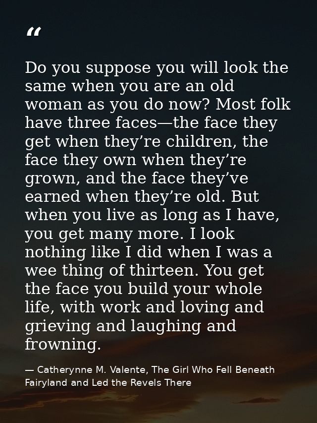 Do you suppose you will look the same when you are an old woman as you do now? Most folk have three faces—the face they  — Catherynne M. Valente, The Girl Who Fell Beneath Fairyland and Led the Revels There