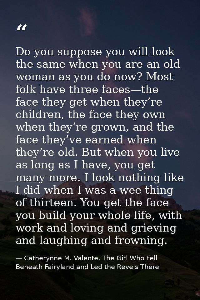 Do you suppose you will look the same when you are an old woman as you do now? Most folk have three faces—the face they  — Catherynne M. Valente, The Girl Who Fell Beneath Fairyland and Led the Revels There