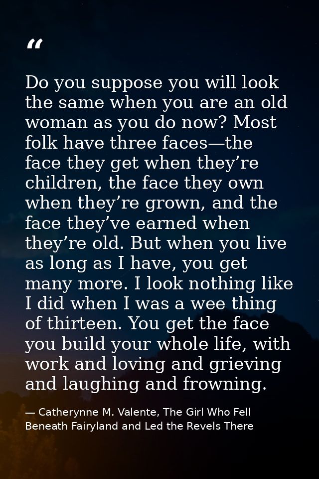 Do you suppose you will look the same when you are an old woman as you do now? Most folk have three faces—the face they  — Catherynne M. Valente, The Girl Who Fell Beneath Fairyland and Led the Revels There