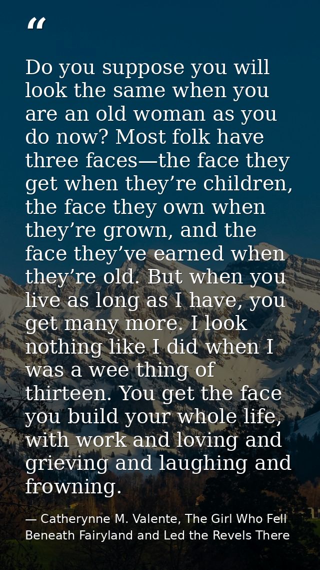 Do you suppose you will look the same when you are an old woman as you do now? Most folk have three faces—the face they  — Catherynne M. Valente, The Girl Who Fell Beneath Fairyland and Led the Revels There
