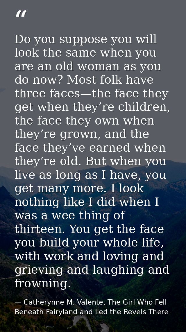 Do you suppose you will look the same when you are an old woman as you do now? Most folk have three faces—the face they  — Catherynne M. Valente, The Girl Who Fell Beneath Fairyland and Led the Revels There