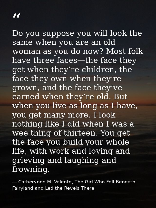 Do you suppose you will look the same when you are an old woman as you do now? Most folk have three faces—the face they  — Catherynne M. Valente, The Girl Who Fell Beneath Fairyland and Led the Revels There
