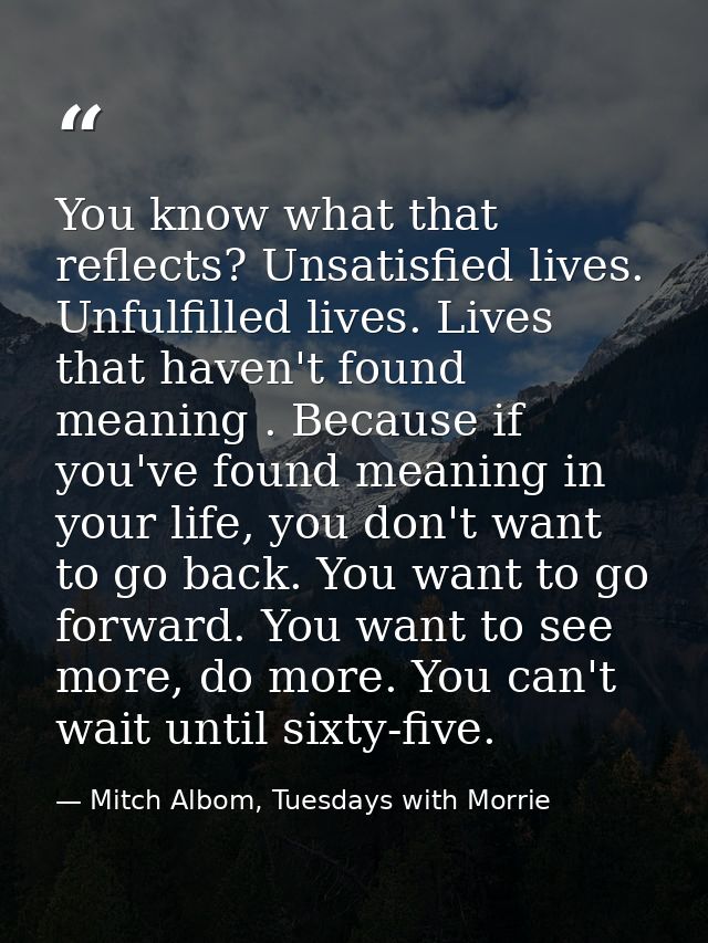 You know what that reflects? Unsatisfied lives. Unfulfilled lives. Lives that haven't found meaning . Because if you've  — Mitch Albom, Tuesdays with Morrie