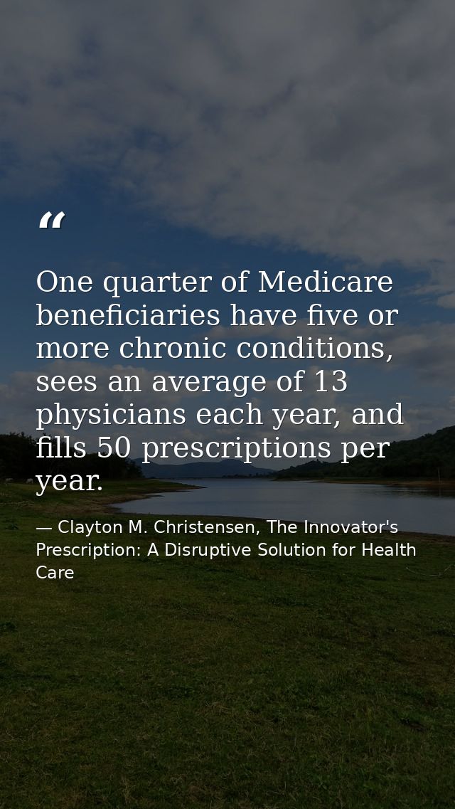 One quarter of Medicare beneficiaries have five or more chronic conditions, sees an average of 13 physicians each year,  — Clayton M. Christensen, The Innovator's Prescription: A Disruptive Solution for Health Care