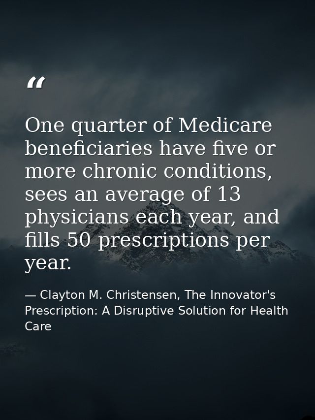 One quarter of Medicare beneficiaries have five or more chronic conditions, sees an average of 13 physicians each year,  — Clayton M. Christensen, The Innovator's Prescription: A Disruptive Solution for Health Care