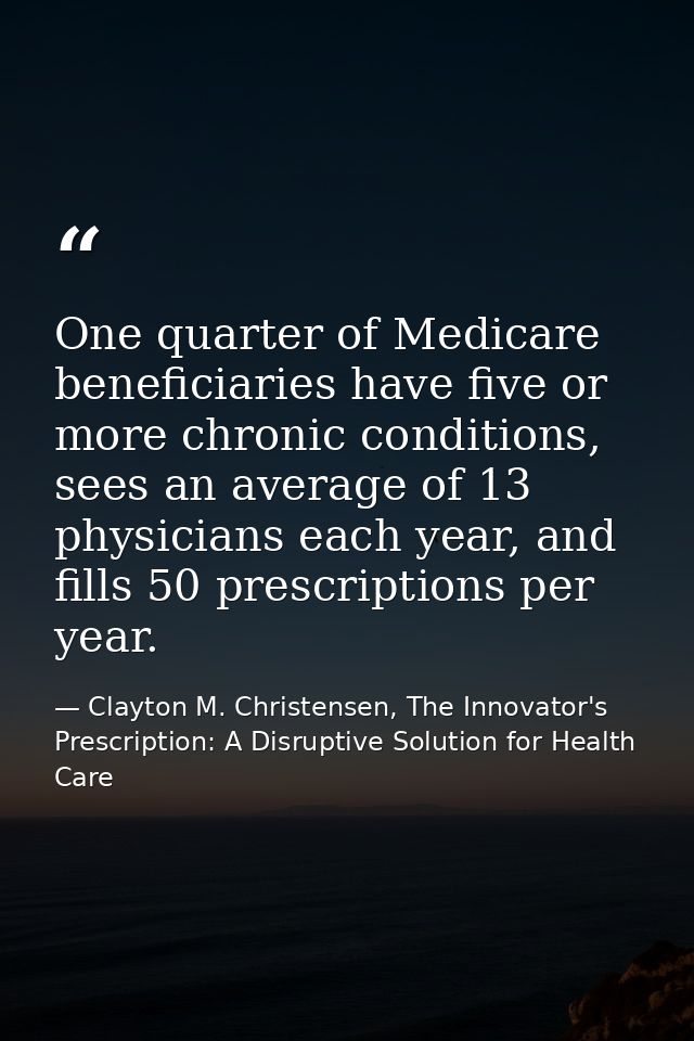 One quarter of Medicare beneficiaries have five or more chronic conditions, sees an average of 13 physicians each year,  — Clayton M. Christensen, The Innovator's Prescription: A Disruptive Solution for Health Care