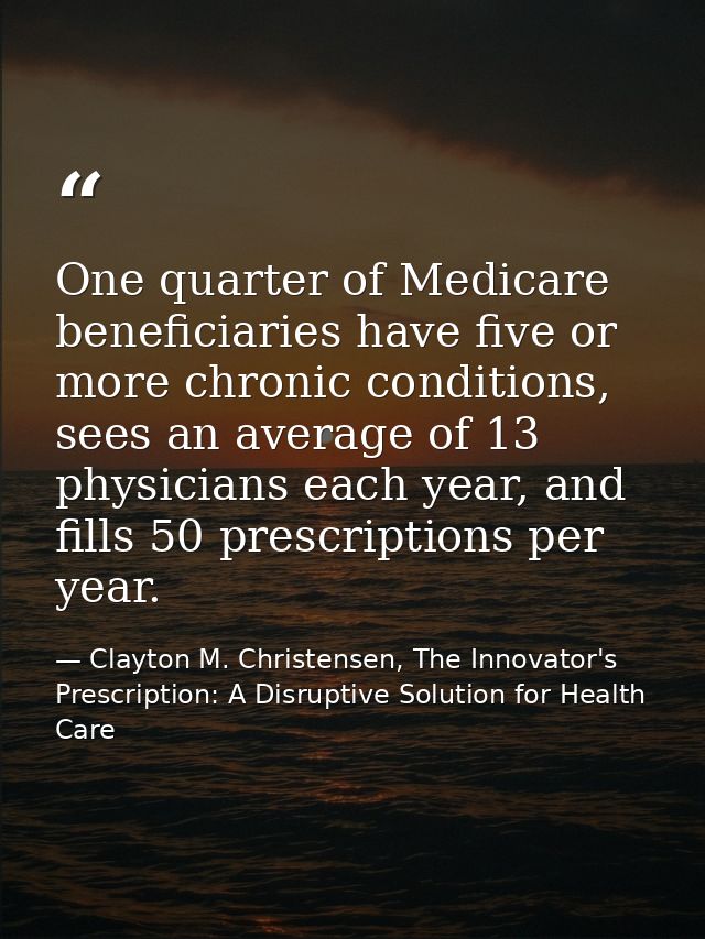 One quarter of Medicare beneficiaries have five or more chronic conditions, sees an average of 13 physicians each year,  — Clayton M. Christensen, The Innovator's Prescription: A Disruptive Solution for Health Care