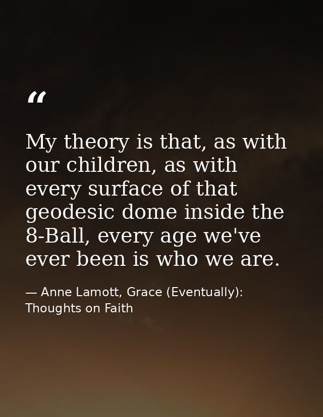 My theory is that, as with our children, as with every surface of that geodesic dome inside the 8-Ball, every age we've  — Anne Lamott, Grace (Eventually): Thoughts on Faith
