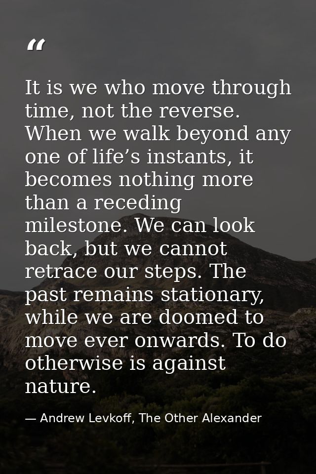 It is we who move through time, not the reverse. When we walk beyond any one of life’s instants, it becomes nothing more — Andrew Levkoff, The Other Alexander