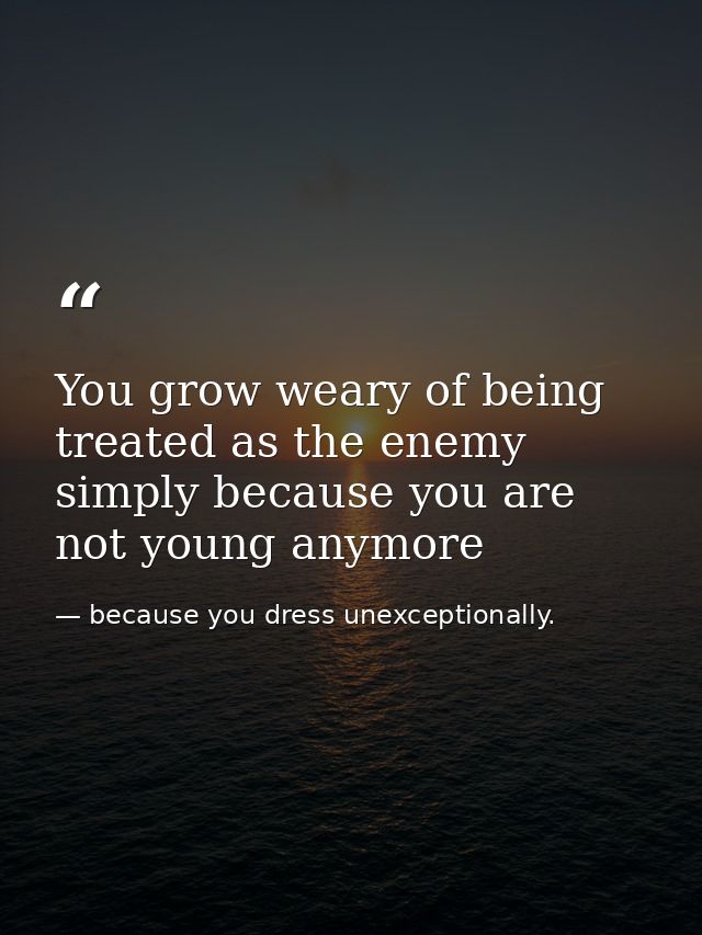 You grow weary of being treated as the enemy simply because you are not young anymore — because you dress unexceptionally.