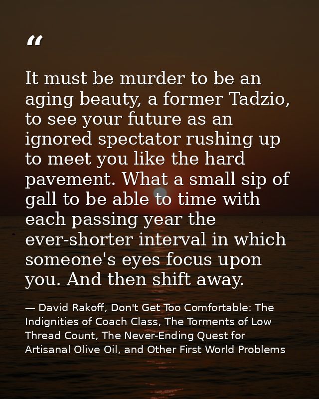 It must be murder to be an aging beauty, a former Tadzio, to see your future as an ignored spectator rushing up to meet  — David Rakoff, Don't Get Too Comfortable: The Indignities of Coach Class, The Torments of Low Thread Count, The Never-Ending Quest for Artisanal Olive Oil, and Other First World Problems
