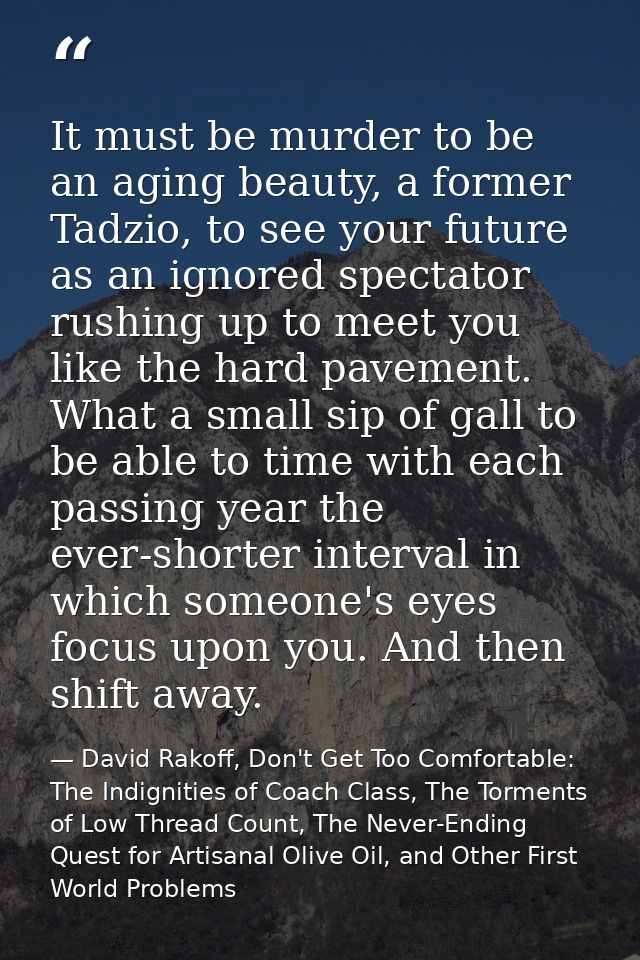 It must be murder to be an aging beauty, a former Tadzio, to see your future as an ignored spectator rushing up to meet  — David Rakoff, Don't Get Too Comfortable: The Indignities of Coach Class, The Torments of Low Thread Count, The Never-Ending Quest for Artisanal Olive Oil, and Other First World Problems