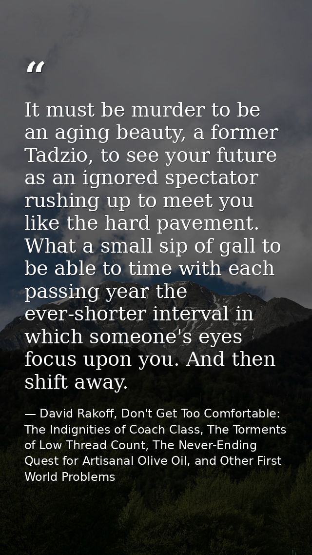 It must be murder to be an aging beauty, a former Tadzio, to see your future as an ignored spectator rushing up to meet  — David Rakoff, Don't Get Too Comfortable: The Indignities of Coach Class, The Torments of Low Thread Count, The Never-Ending Quest for Artisanal Olive Oil, and Other First World Problems