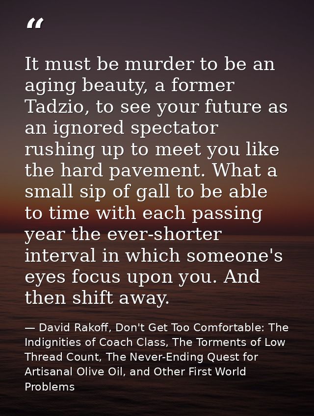 It must be murder to be an aging beauty, a former Tadzio, to see your future as an ignored spectator rushing up to meet  — David Rakoff, Don't Get Too Comfortable: The Indignities of Coach Class, The Torments of Low Thread Count, The Never-Ending Quest for Artisanal Olive Oil, and Other First World Problems