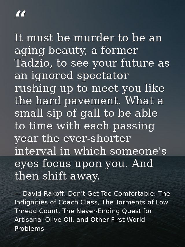 It must be murder to be an aging beauty, a former Tadzio, to see your future as an ignored spectator rushing up to meet  — David Rakoff, Don't Get Too Comfortable: The Indignities of Coach Class, The Torments of Low Thread Count, The Never-Ending Quest for Artisanal Olive Oil, and Other First World Problems