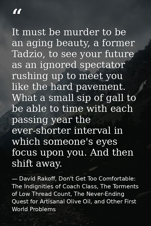 It must be murder to be an aging beauty, a former Tadzio, to see your future as an ignored spectator rushing up to meet  — David Rakoff, Don't Get Too Comfortable: The Indignities of Coach Class, The Torments of Low Thread Count, The Never-Ending Quest for Artisanal Olive Oil, and Other First World Problems