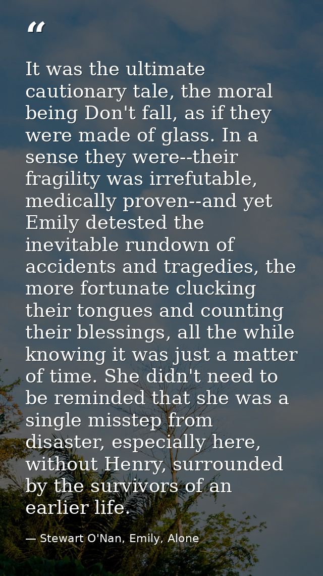 It was the ultimate cautionary tale, the moral being Don't fall, as if they were made of glass. In a sense they were--th — Stewart O'Nan, Emily, Alone