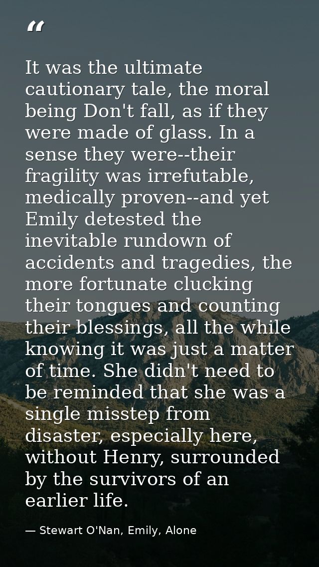 It was the ultimate cautionary tale, the moral being Don't fall, as if they were made of glass. In a sense they were--th — Stewart O'Nan, Emily, Alone