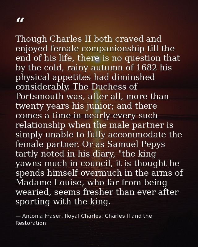 Though Charles II both craved and enjoyed female companionship till the end of his life, there is no question that by th — Antonia Fraser, Royal Charles: Charles II and the Restoration