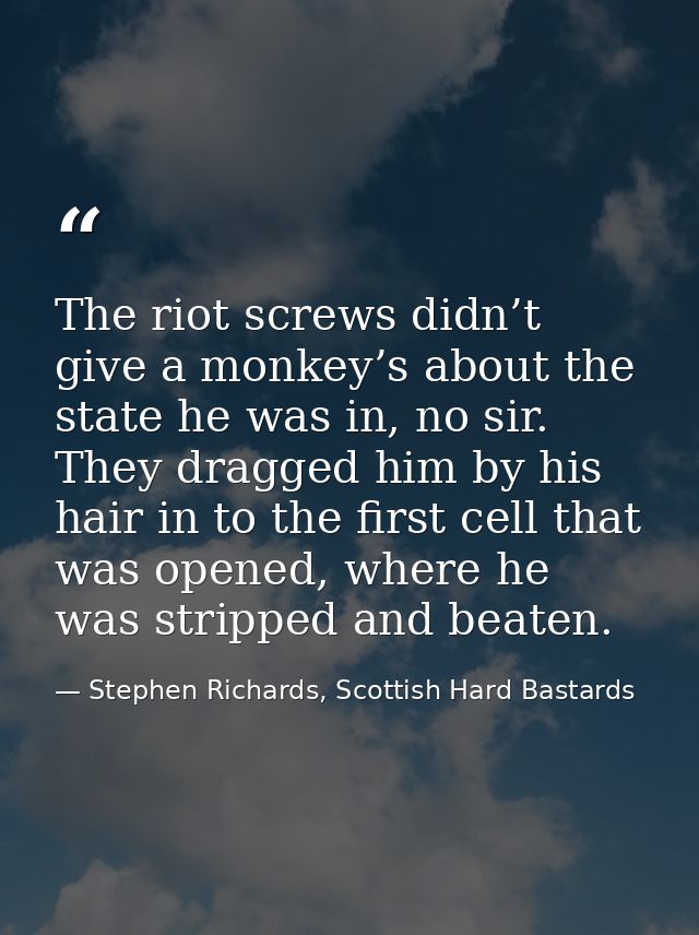 The riot screws didn’t give a monkey’s about the state he was in, no sir. They dragged him by his hair in to the first c — Stephen Richards, Scottish Hard Bastards