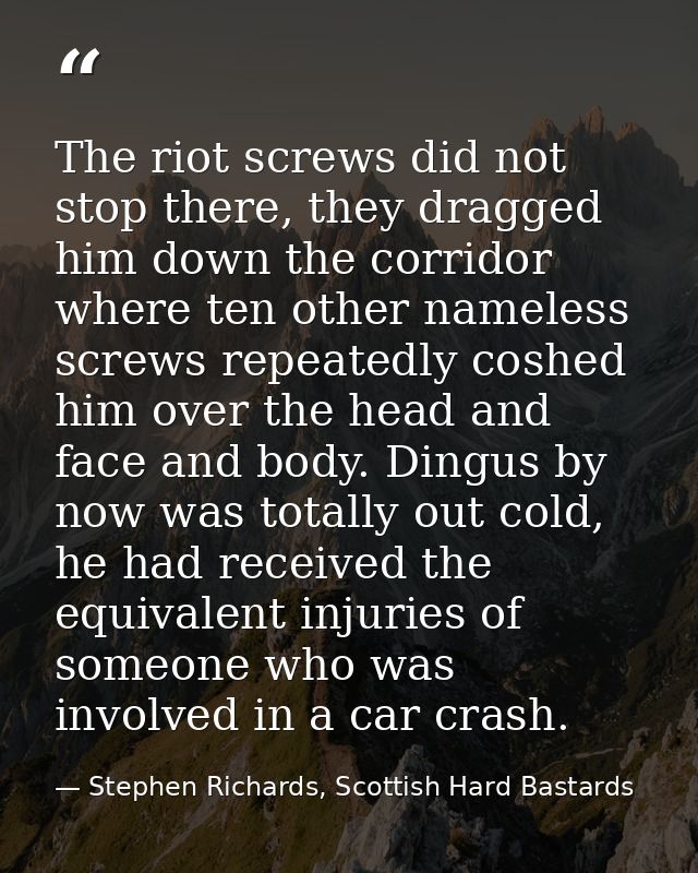 The riot screws did not stop there, they dragged him down the corridor where ten other nameless screws repeatedly coshed — Stephen Richards, Scottish Hard Bastards