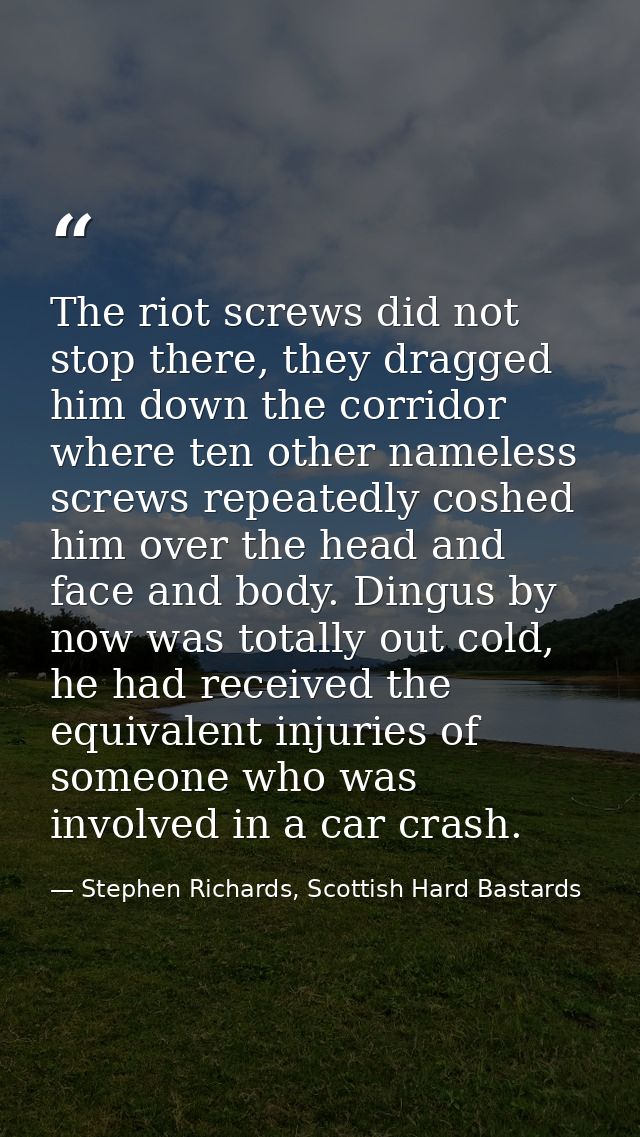 The riot screws did not stop there, they dragged him down the corridor where ten other nameless screws repeatedly coshed — Stephen Richards, Scottish Hard Bastards