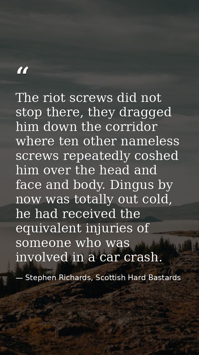 The riot screws did not stop there, they dragged him down the corridor where ten other nameless screws repeatedly coshed — Stephen Richards, Scottish Hard Bastards