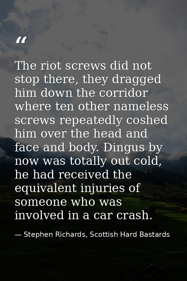The riot screws did not stop there, they dragged him down the corridor where ten other nameless screws repeatedly coshed — Stephen Richards, Scottish Hard Bastards