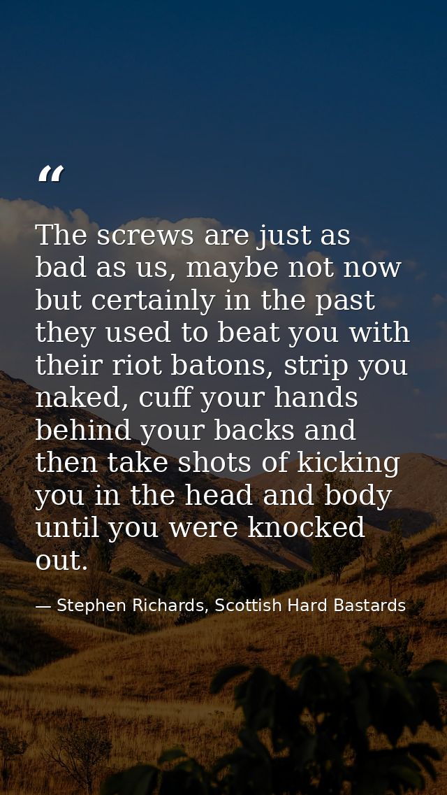 The screws are just as bad as us, maybe not now but certainly in the past they used to beat you with their riot batons,  — Stephen Richards, Scottish Hard Bastards