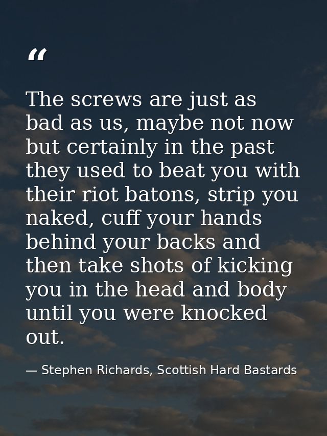 The screws are just as bad as us, maybe not now but certainly in the past they used to beat you with their riot batons,  — Stephen Richards, Scottish Hard Bastards