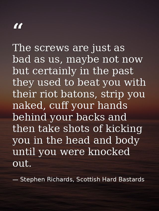 The screws are just as bad as us, maybe not now but certainly in the past they used to beat you with their riot batons,  — Stephen Richards, Scottish Hard Bastards