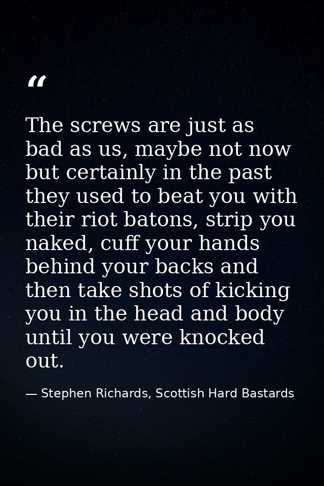 The screws are just as bad as us, maybe not now but certainly in the past they used to beat you with their riot batons,  — Stephen Richards, Scottish Hard Bastards