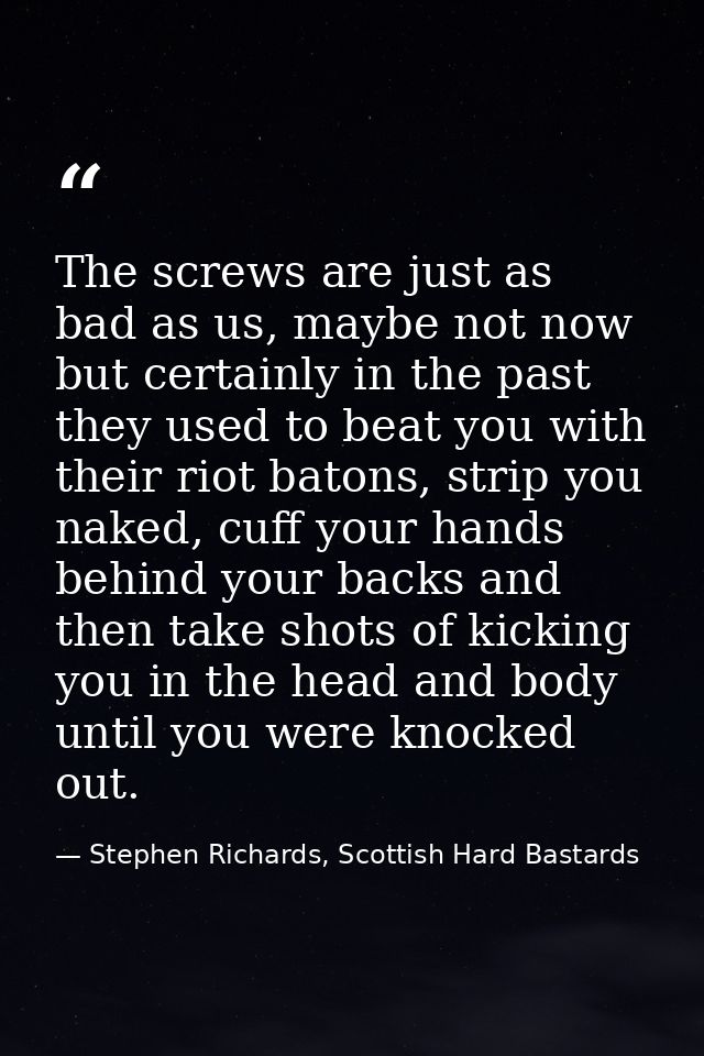 The screws are just as bad as us, maybe not now but certainly in the past they used to beat you with their riot batons,  — Stephen Richards, Scottish Hard Bastards