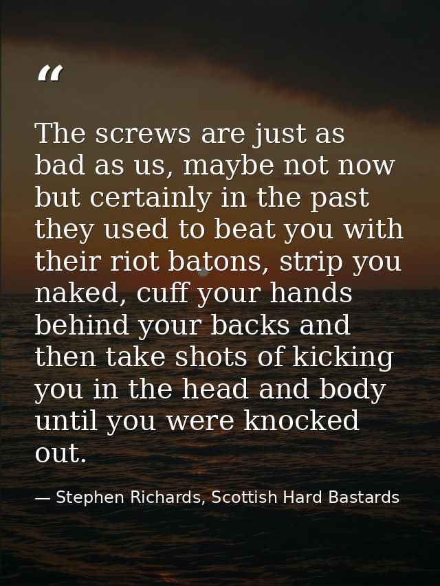 The screws are just as bad as us, maybe not now but certainly in the past they used to beat you with their riot batons,  — Stephen Richards, Scottish Hard Bastards