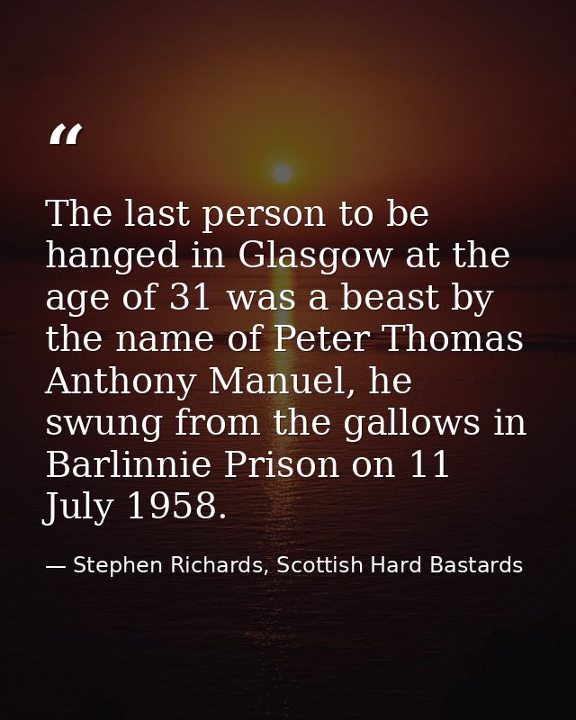 The last person to be hanged in Glasgow at the age of 31 was a beast by the name of Peter Thomas Anthony Manuel, he swun — Stephen Richards, Scottish Hard Bastards