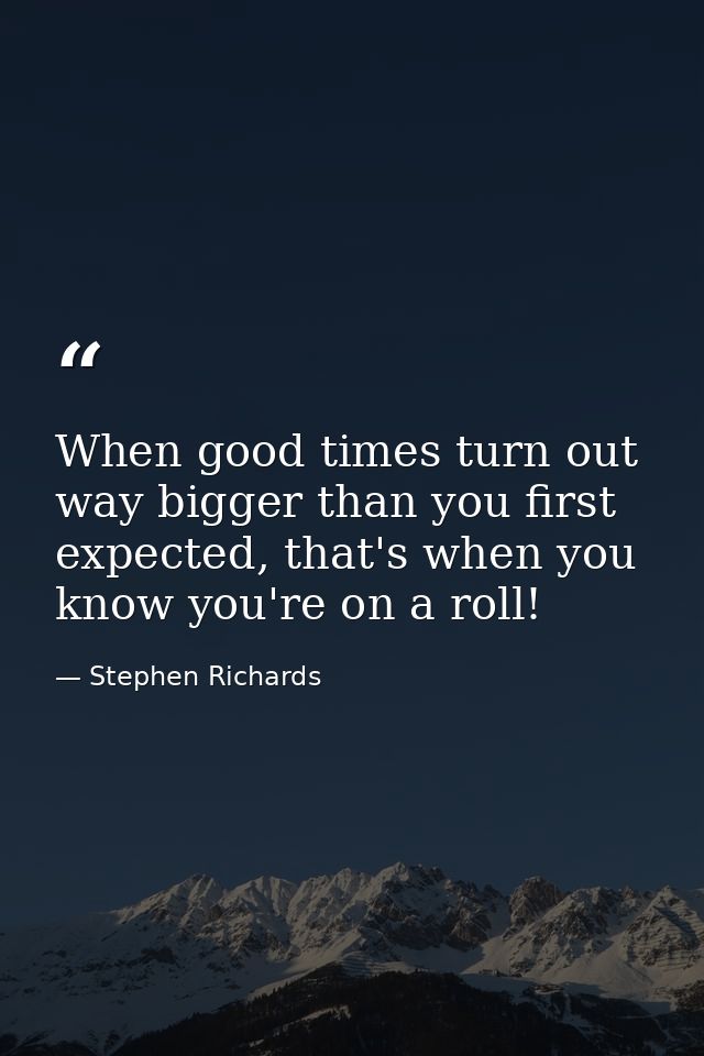 When good times turn out way bigger than you first expected, that's when you know you're on a roll! — Stephen Richards