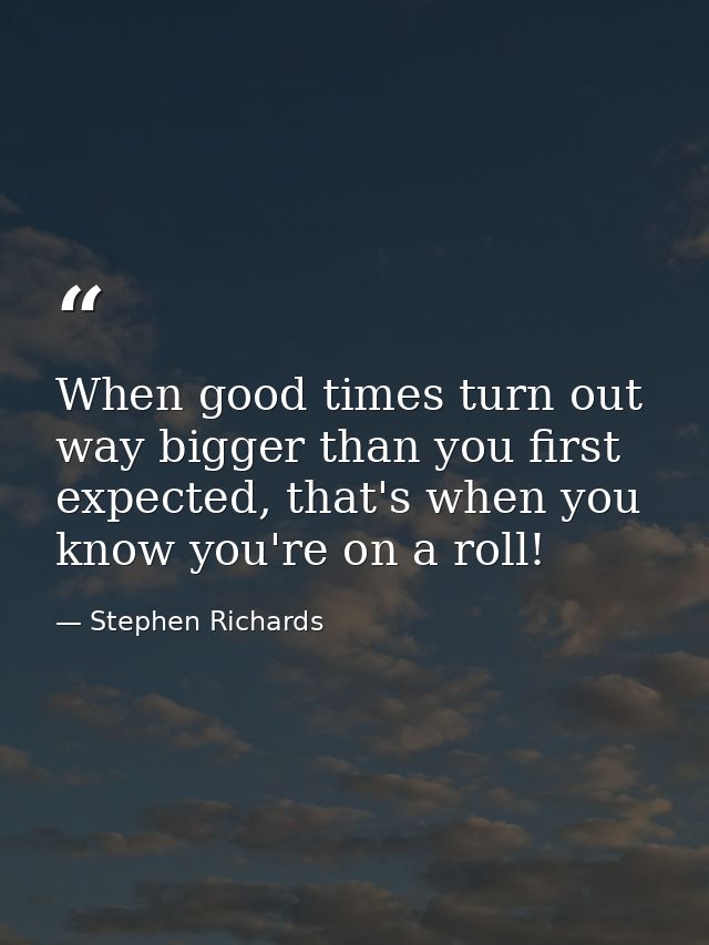 When good times turn out way bigger than you first expected, that's when you know you're on a roll! — Stephen Richards