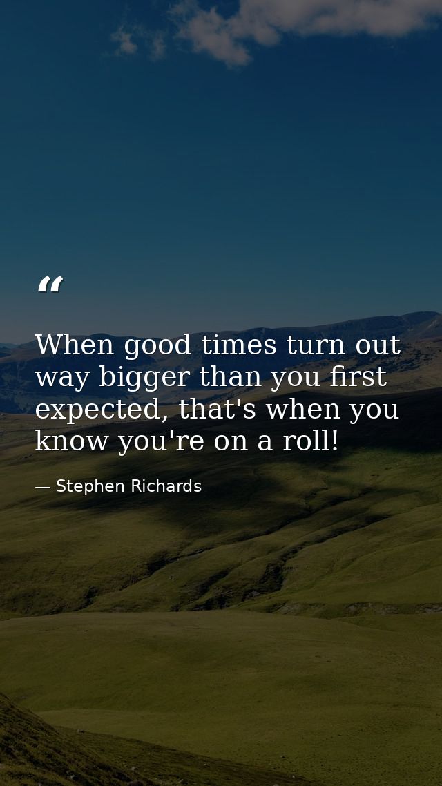When good times turn out way bigger than you first expected, that's when you know you're on a roll! — Stephen Richards